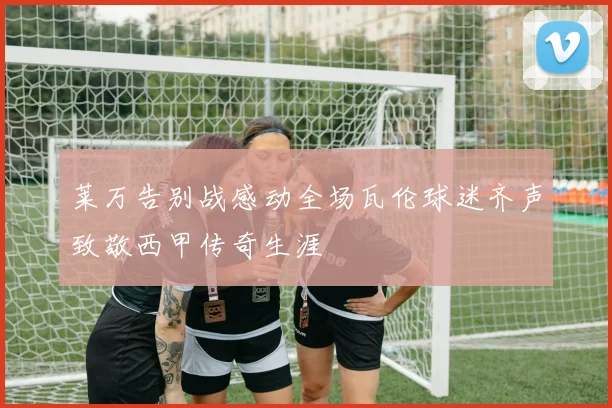 莱万告别战感动全场瓦伦球迷齐声致敬西甲传奇生涯