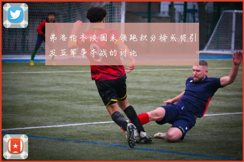 弗洛伦齐谈国米领跑积分榜或将引发亚军争夺战的讨论