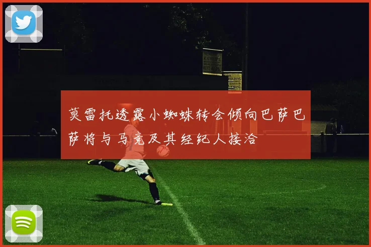 莫雷托透露小蜘蛛转会倾向巴萨巴萨将与马竞及其经纪人接洽