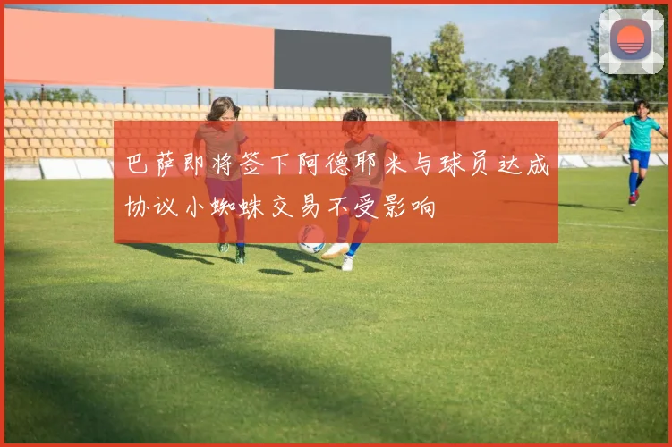 巴萨即将签下阿德耶米与球员达成协议小蜘蛛交易不受影响