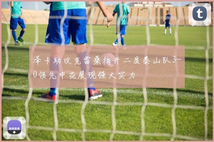 泽卡助攻克雷桑梅开二度泰山队3-0领先申花展现强大实力