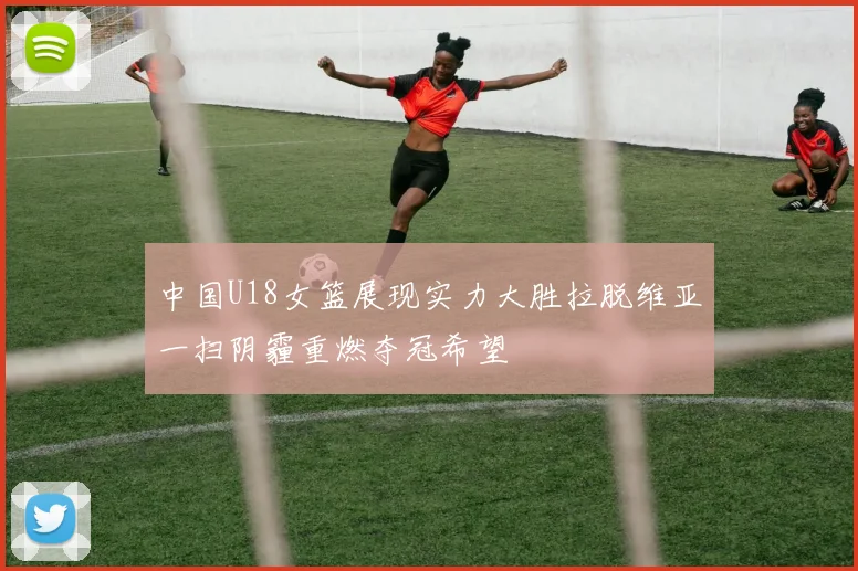 中国U18女篮展现实力大胜拉脱维亚一扫阴霾重燃夺冠希望