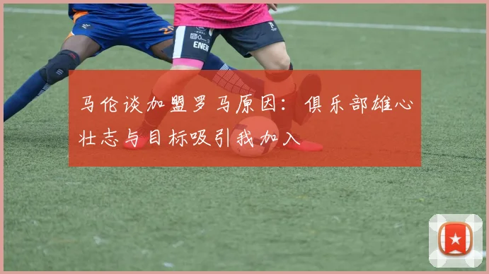 马伦谈加盟罗马原因：俱乐部雄心壮志与目标吸引我加入