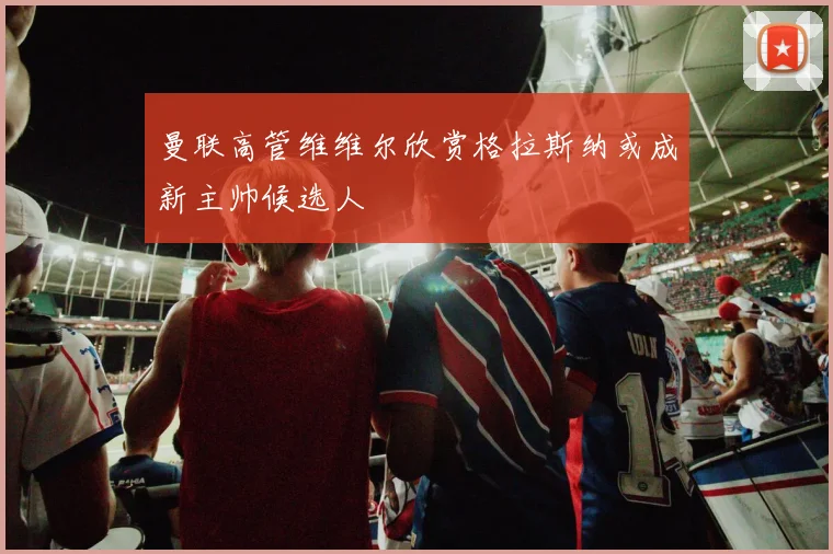 曼联高管维维尔欣赏格拉斯纳或成新主帅候选人
