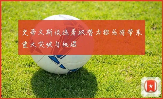 史蒂文斯谈选秀权潜力称或将带来重大突破与机遇