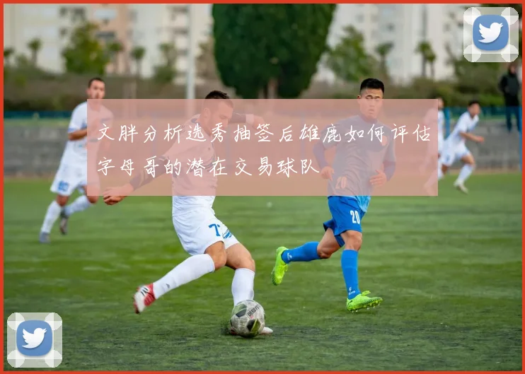 文胖分析选秀抽签后雄鹿如何评估字母哥的潜在交易球队
