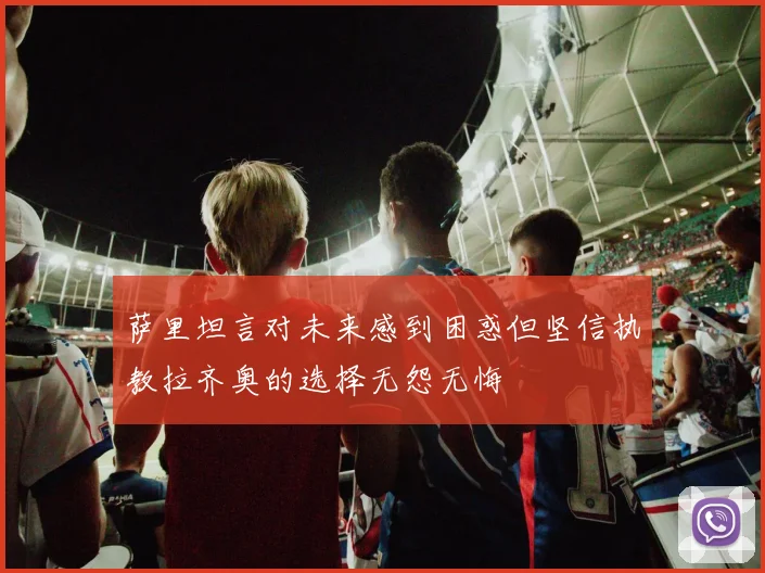 萨里坦言对未来感到困惑但坚信执教拉齐奥的选择无怨无悔