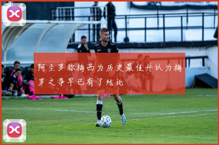 阿圭罗称梅西为历史最佳并认为梅罗之争早已有了结论